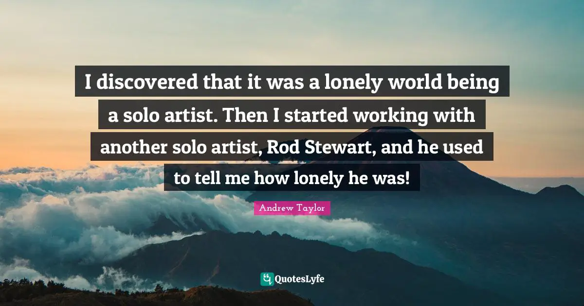 I discovered that it was a lonely world being a solo artist. Then I started working with another solo artist, Rod Stewart, and he used to tell me how lonely he was!