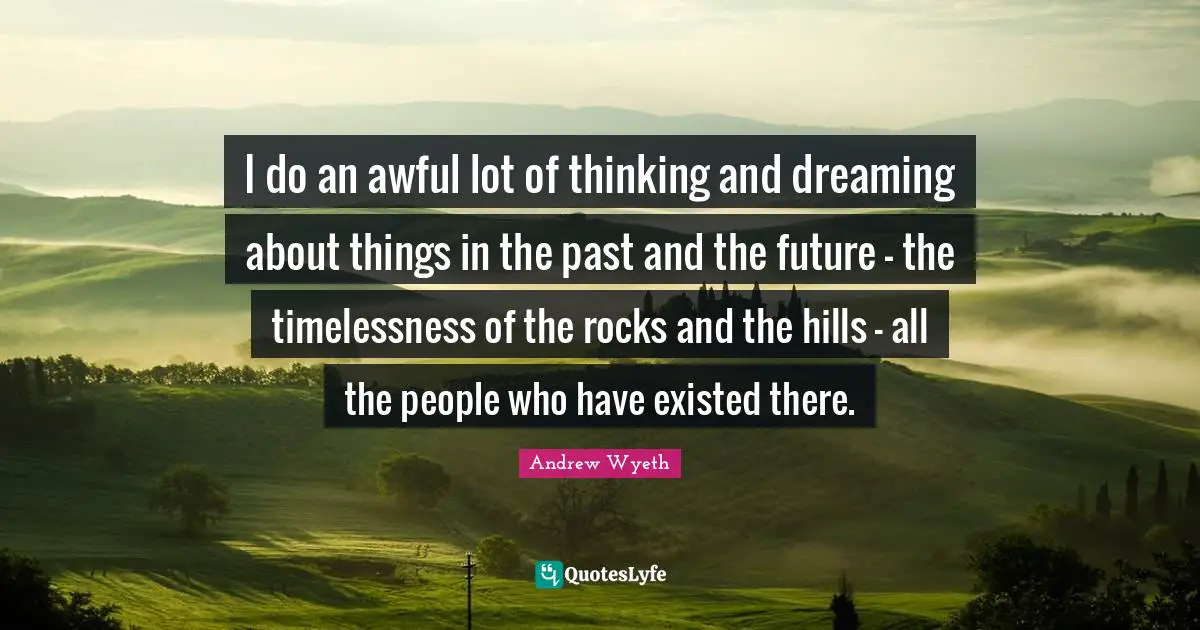I do an awful lot of thinking and dreaming about things in the past and the future - the timelessness of the rocks and the hills - all the people who have existed there.