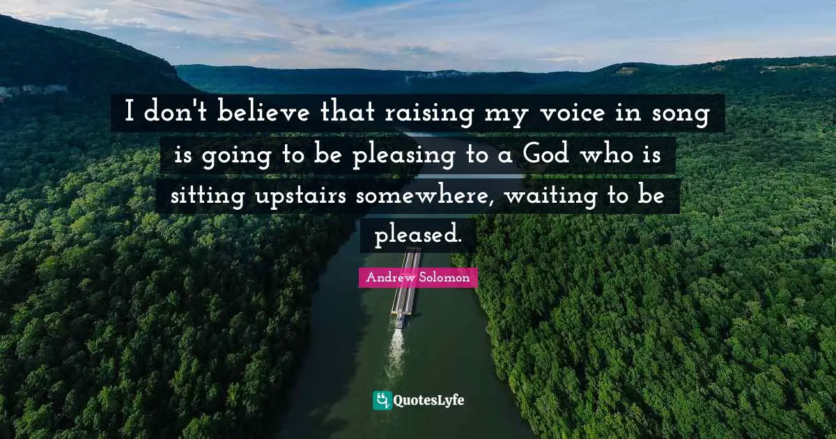 I don't believe that raising my voice in song is going to be pleasing to a God who is sitting upstairs somewhere, waiting to be pleased.
