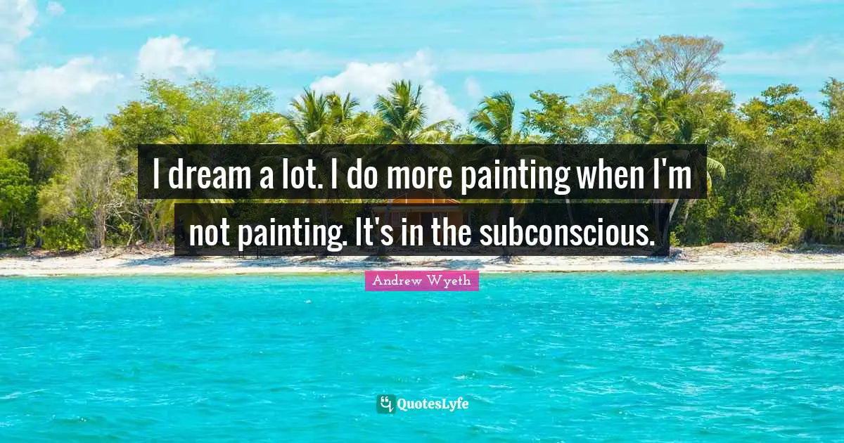 I dream a lot. I do more painting when I'm not painting. It's in the subconscious.