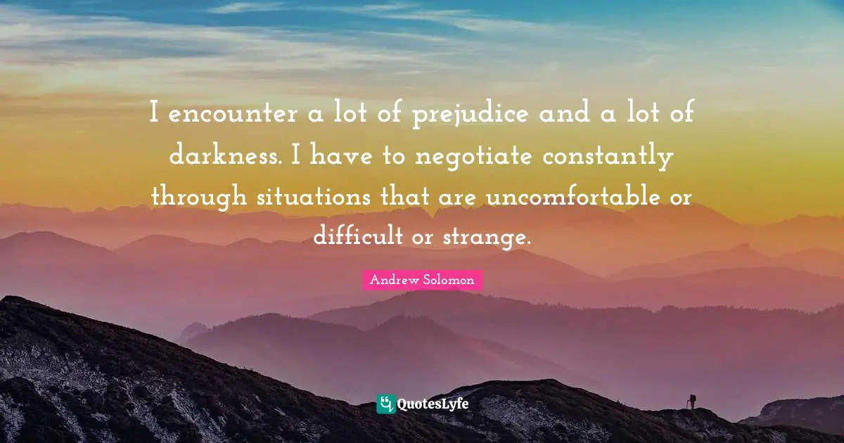 Andrew Solomon Quotes: "I encounter a lot of prejudice and a lot of darkness. I have to negotiate constantly through situations that are uncomfortable or difficult or strange."
