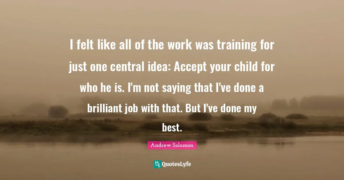 Andrew Solomon Quotes: "I felt like all of the work was training for just one central idea: Accept your child for who he is. I'm not saying that I've done a brilliant job with that. But I've done my best."