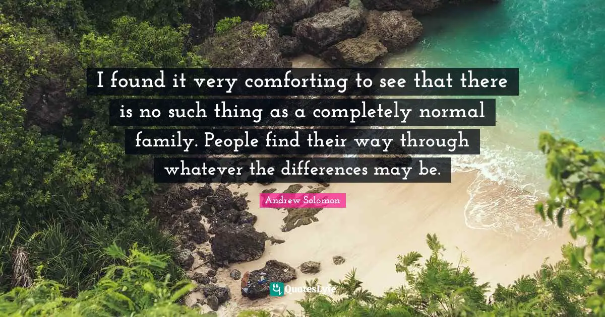 I found it very comforting to see that there is no such thing as a completely normal family. People find their way through whatever the differences may be.
