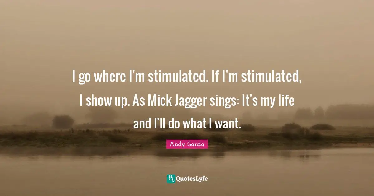 I go where I'm stimulated. If I'm stimulated, I show up. As Mick Jagger sings: It's my life and I'll do what I want.