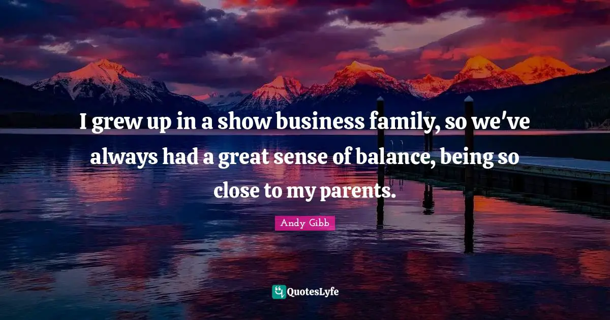 I grew up in a show business family, so we've always had a great sense of balance, being so close to my parents.