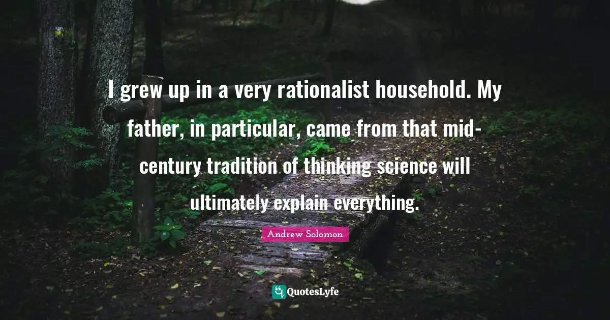 I grew up in a very rationalist household. My father, in particular, came from that mid-century tradition of thinking science will ultimately explain everything.