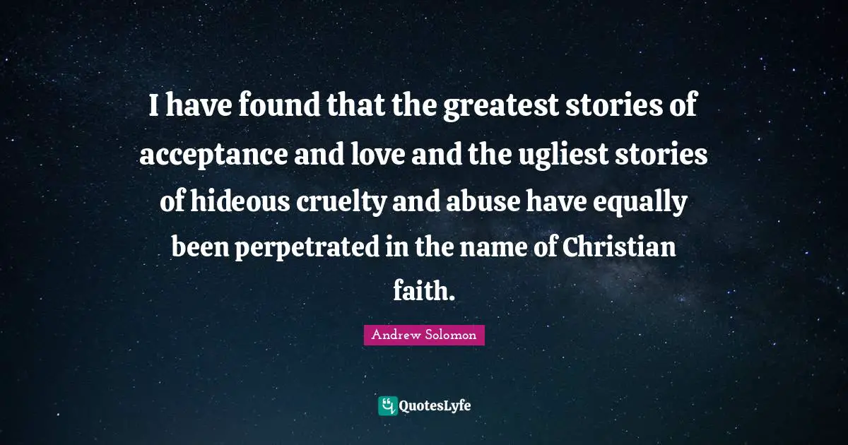 Andrew Solomon Quotes: "I have found that the greatest stories of acceptance and love and the ugliest stories of hideous cruelty and abuse have equally been perpetrated in the name of Christian faith."