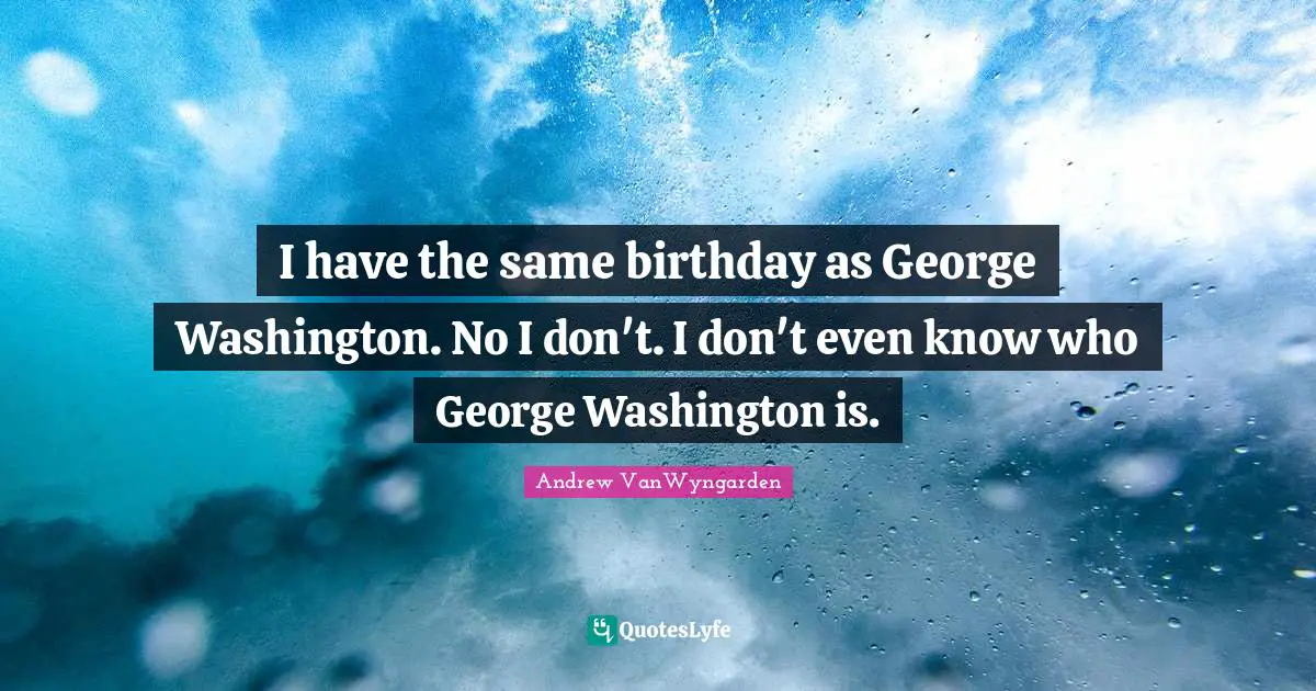 I have the same birthday as George Washington. No I don't. I don't even know who George Washington is.