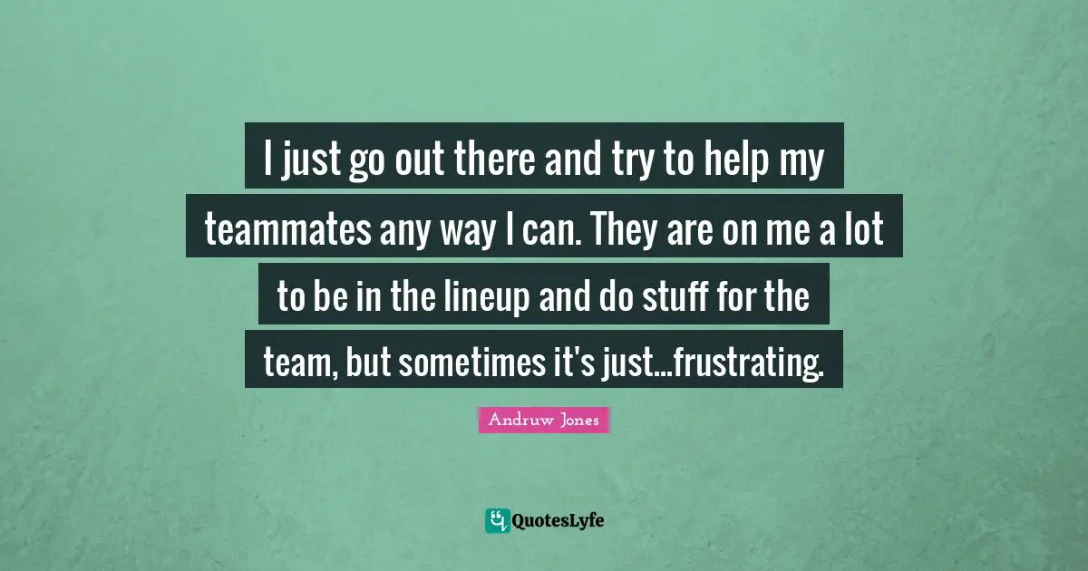 I just go out there and try to help my teammates any way I can. They are on me a lot to be in the lineup and do stuff for the team, but sometimes it's just...frustrating.
