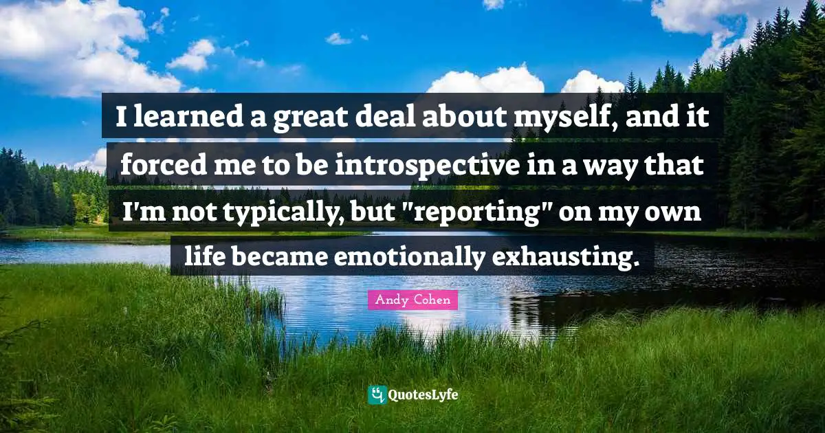 Andy Cohen Quotes: "I learned a great deal about myself, and it forced me to be introspective in a way that I'm not typically, but "reporting" on my own life became emotionally exhausting."