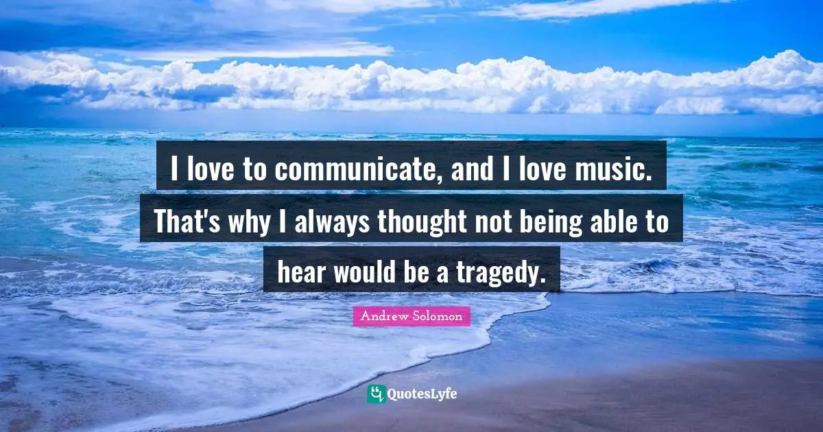 I love to communicate, and I love music. That's why I always thought not being able to hear would be a tragedy.