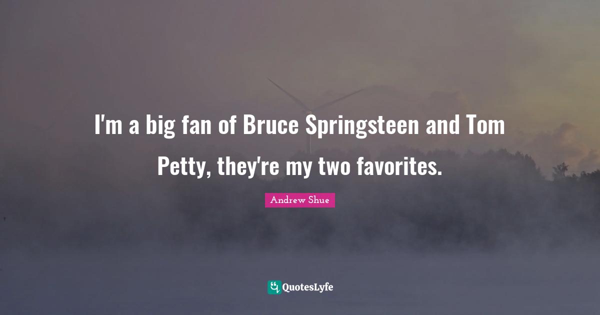 I'm a big fan of Bruce Springsteen and Tom Petty, they're my two favorites.