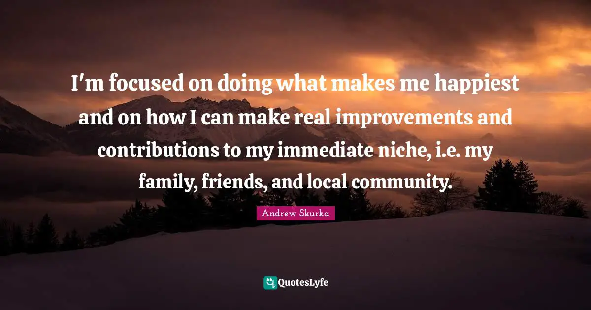 I'm focused on doing what makes me happiest and on how I can make real improvements and contributions to my immediate niche, i.e. my family, friends, and local community.