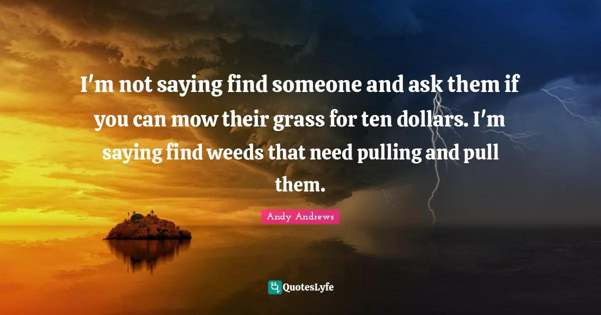 I'm not saying find someone and ask them if you can mow their grass for ten dollars. I'm saying find weeds that need pulling and pull them.