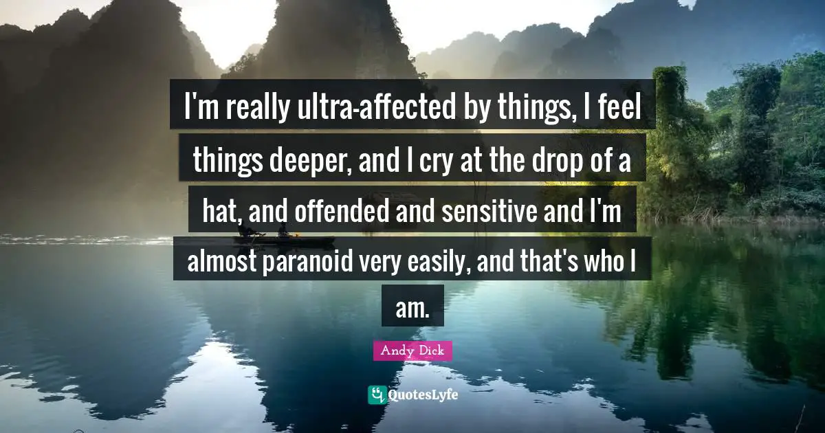 I'm really ultra-affected by things, I feel things deeper, and I cry at the drop of a hat, and offended and sensitive and I'm almost paranoid very easily, and that's who I am.