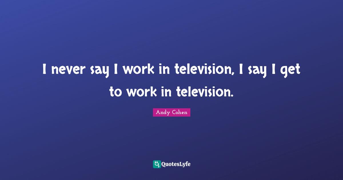 Andy Cohen Quotes: "I never say I work in television, I say I get to work in television."