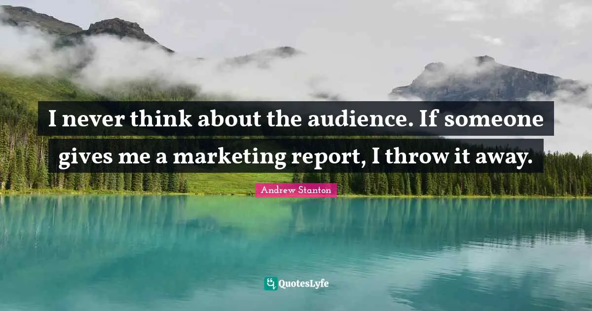 I never think about the audience. If someone gives me a marketing report, I throw it away.