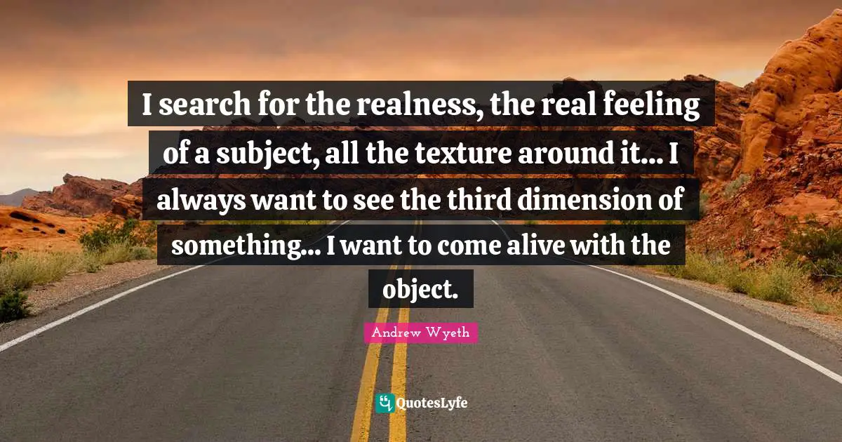 I search for the realness, the real feeling of a subject, all the texture around it... I always want to see the third dimension of something... I want to come alive with the object.