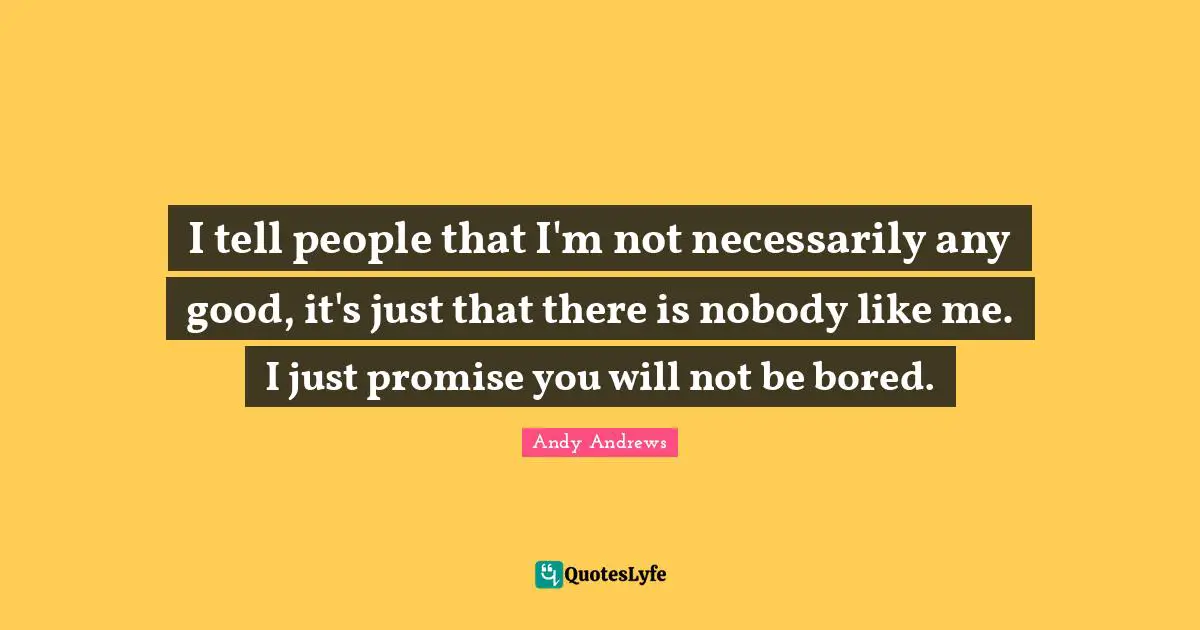 I tell people that I'm not necessarily any good, it's just that there is nobody like me. I just promise you will not be bored.