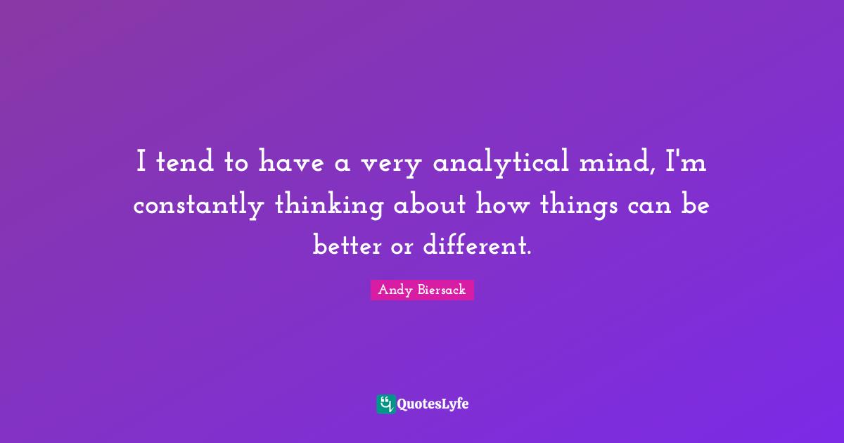 I tend to have a very analytical mind, I'm constantly thinking about how things can be better or different.