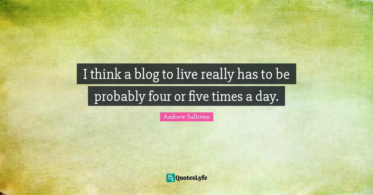 Andrew Sullivan Quotes: I think a blog to live really has to be probably four or five times a day.