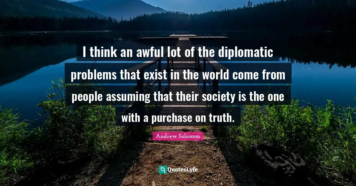 Andrew Solomon Quotes: "I think an awful lot of the diplomatic problems that exist in the world come from people assuming that their society is the one with a purchase on truth."