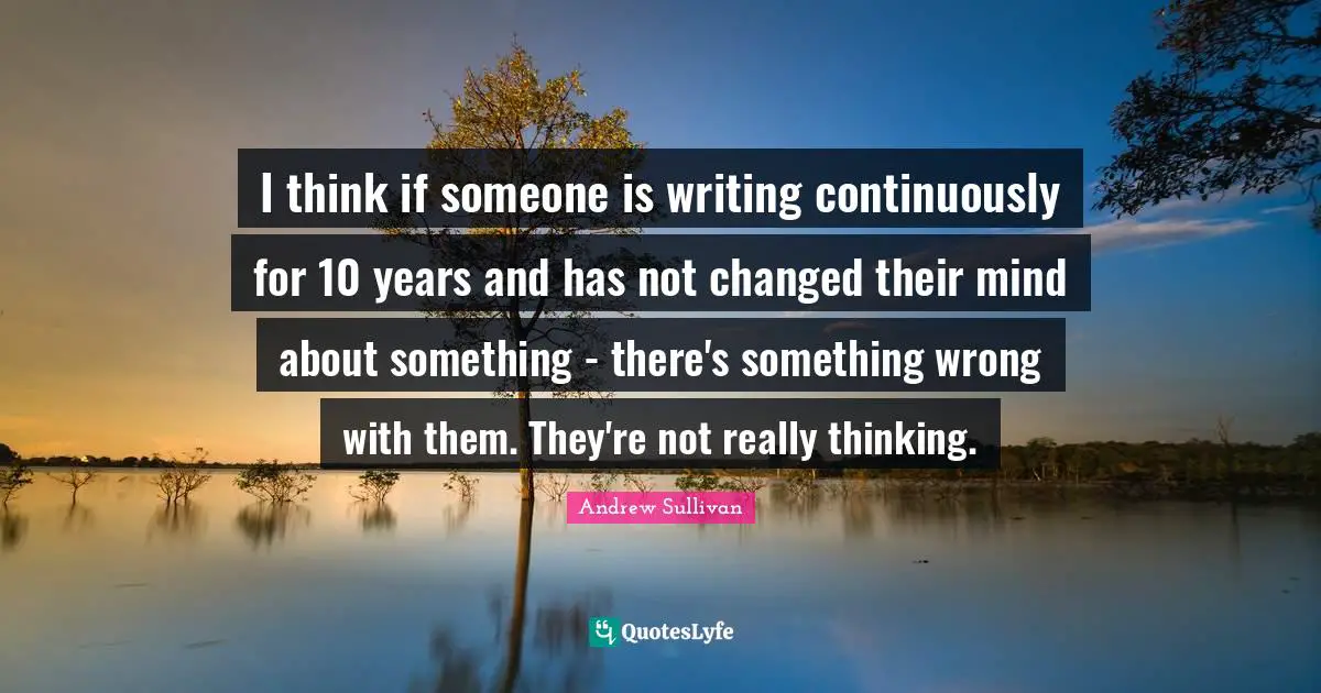 I think if someone is writing continuously for 10 years and has not changed their mind about something - there's something wrong with them. They're not really thinking.
