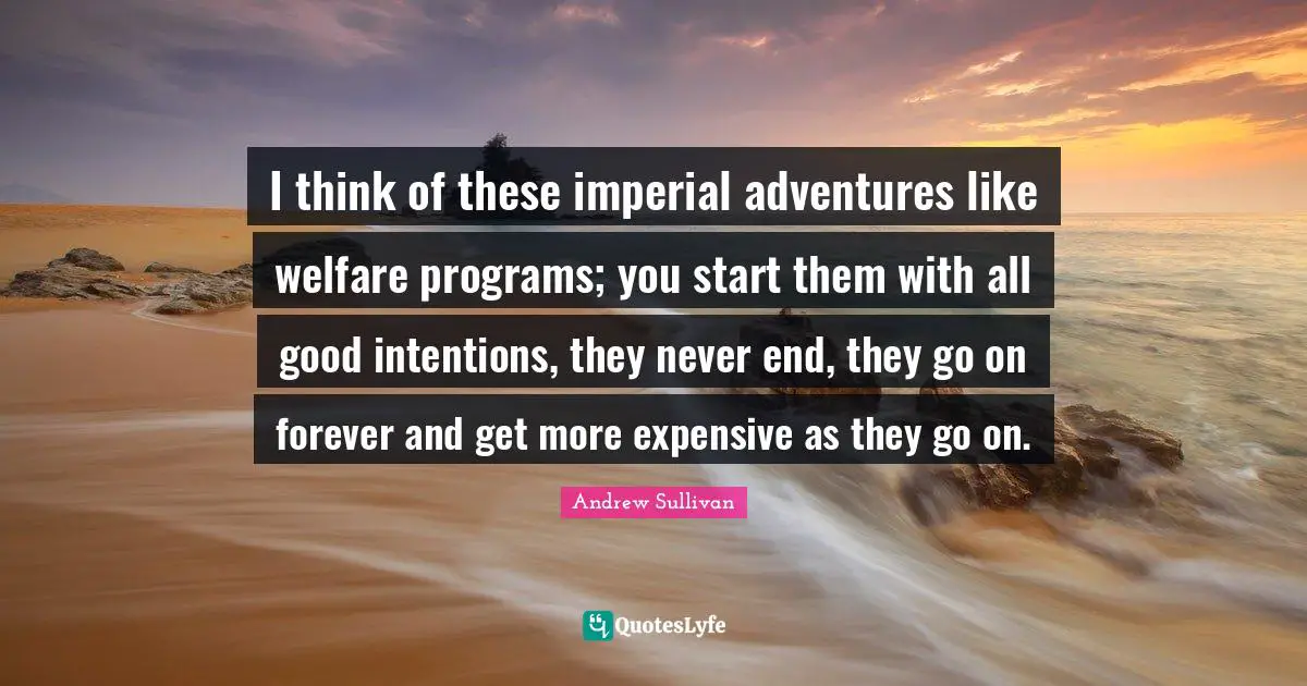 Andrew Sullivan Quotes: I think of these imperial adventures like welfare programs; you start them with all good intentions, they never end, they go on forever and get more expensive as they go on.