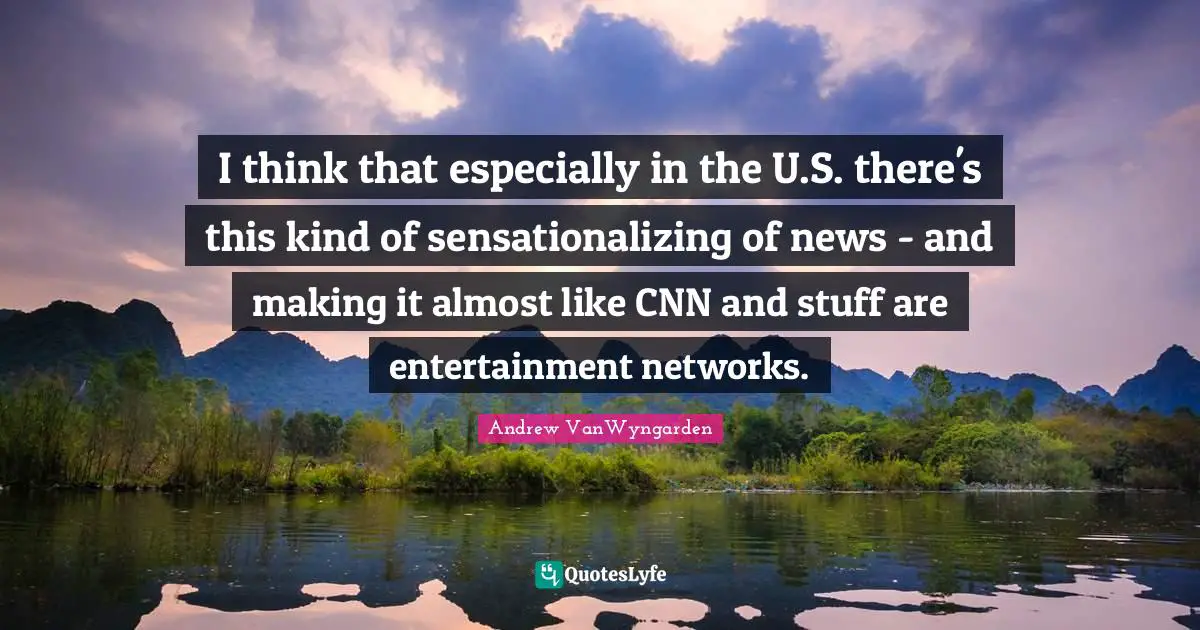 I think that especially in the U.S. there's this kind of sensationalizing of news - and making it almost like CNN and stuff are entertainment networks.