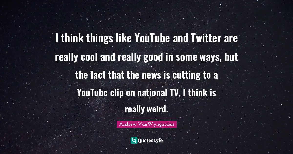 I think things like YouTube and Twitter are really cool and really good in some ways, but the fact that the news is cutting to a YouTube clip on national TV, I think is really weird.