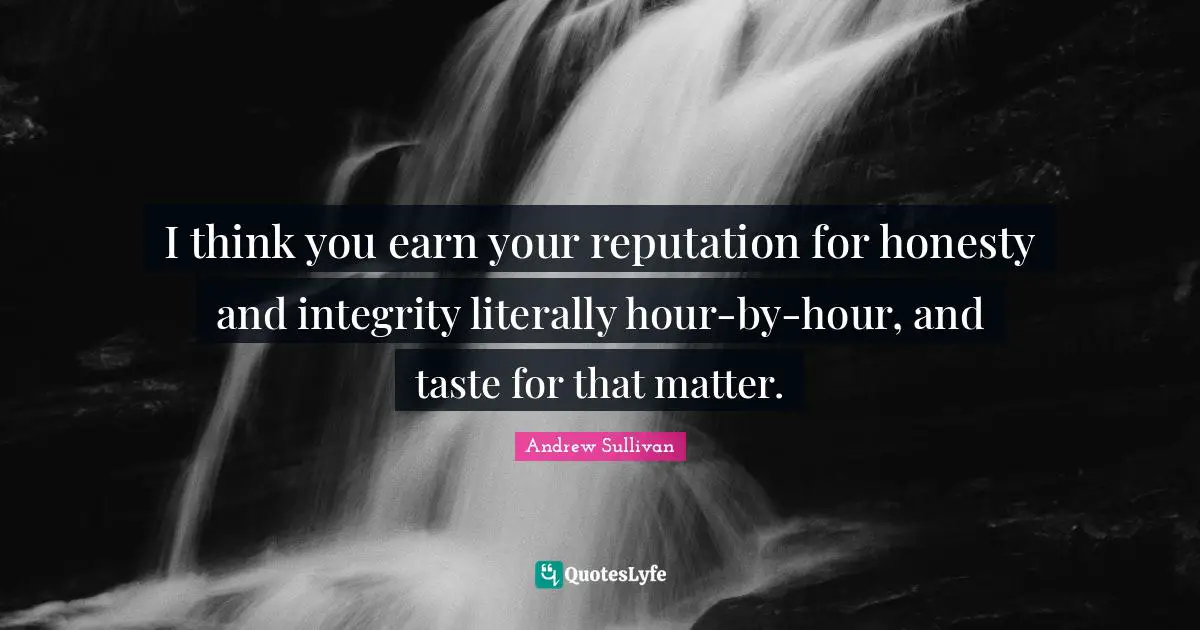 I think you earn your reputation for honesty and integrity literally hour-by-hour, and taste for that matter.