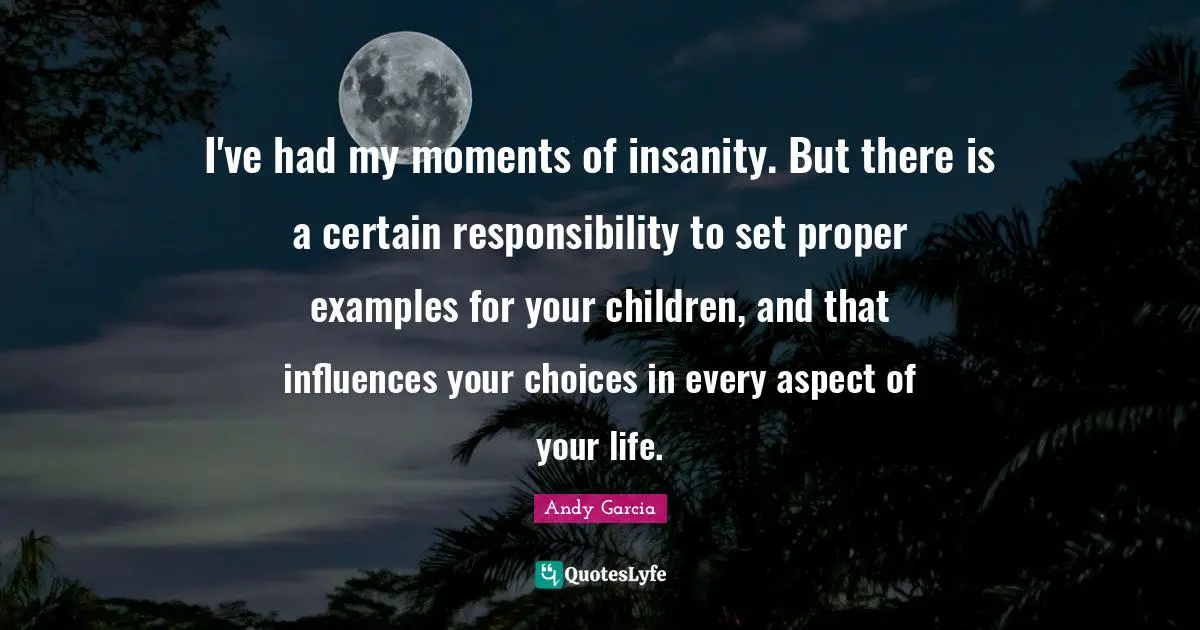 I've had my moments of insanity. But there is a certain responsibility to set proper examples for your children, and that influences your choices in every aspect of your life.