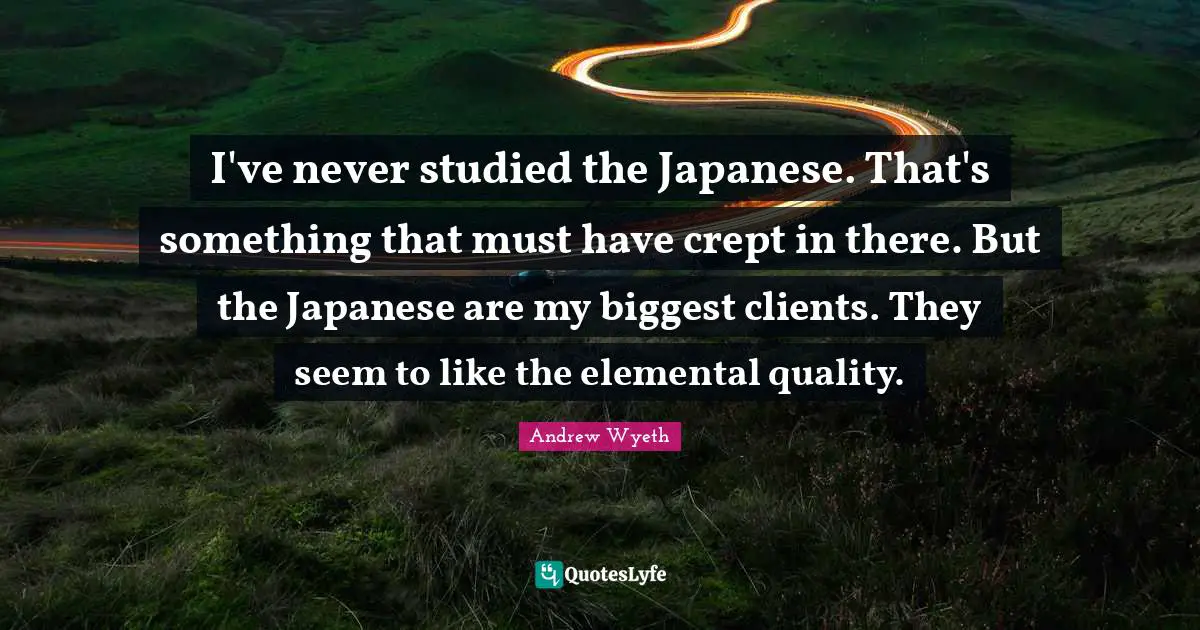 I've never studied the Japanese. That's something that must have crept in there. But the Japanese are my biggest clients. They seem to like the elemental quality.