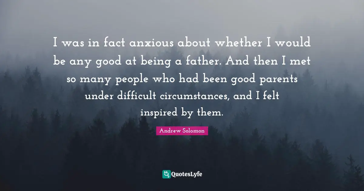 I was in fact anxious about whether I would be any good at being a father. And then I met so many people who had been good parents under difficult circumstances, and I felt inspired by them.