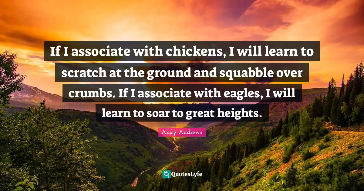 If I associate with chickens, I will learn to scratch at the ground and squabble over crumbs. If I associate with eagles, I will learn to soar to great heights.