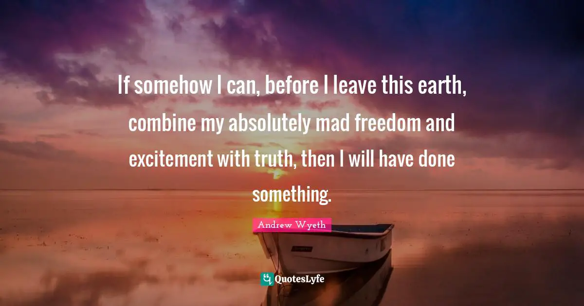 If somehow I can, before I leave this earth, combine my absolutely mad freedom and excitement with truth, then I will have done something.