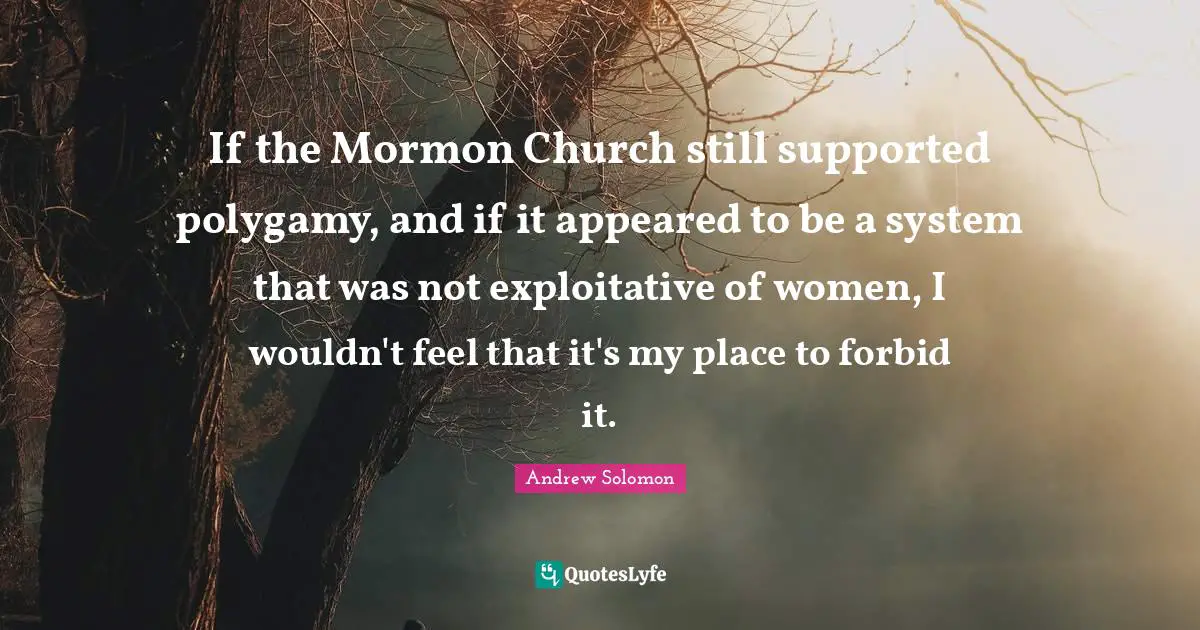 If the Mormon Church still supported polygamy, and if it appeared to be a system that was not exploitative of women, I wouldn't feel that it's my place to forbid it.