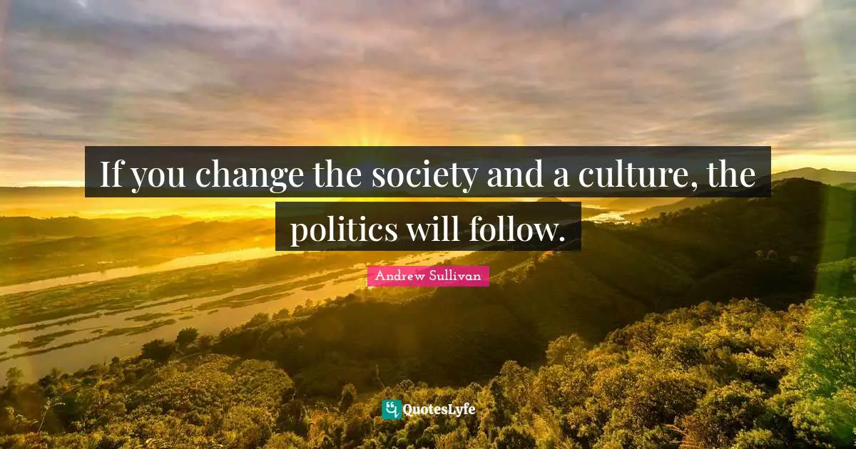 If you change the society and a culture, the politics will follow.