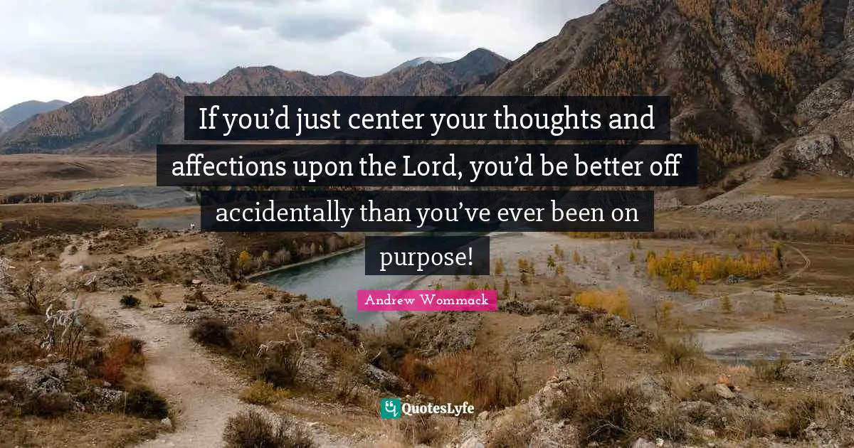 If you’d just center your thoughts and affections upon the Lord, you’d be better off accidentally than you’ve ever been on purpose!