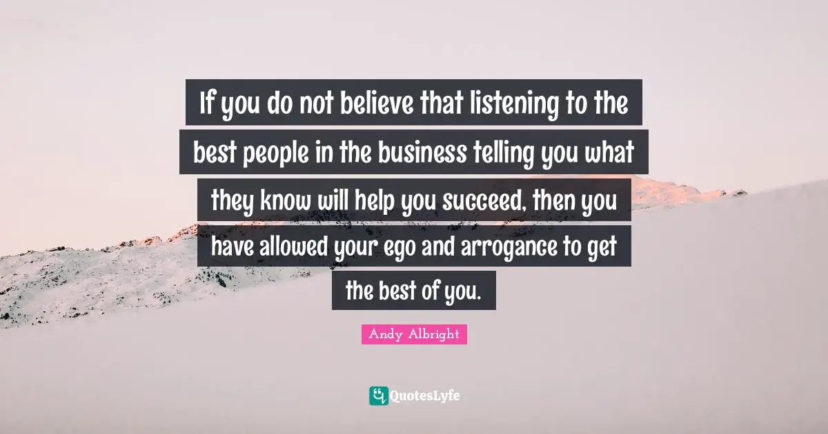 If you do not believe that listening to the best people in the business telling you what they know will help you succeed, then you have allowed your ego and arrogance to get the best of you.