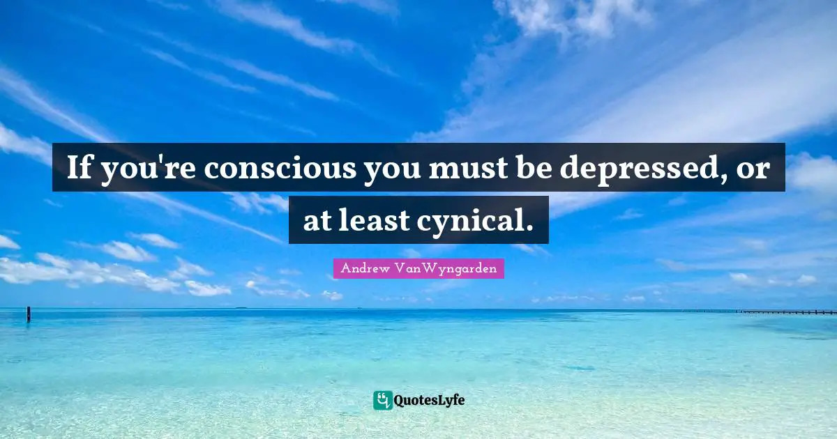 If you're conscious you must be depressed, or at least cynical.