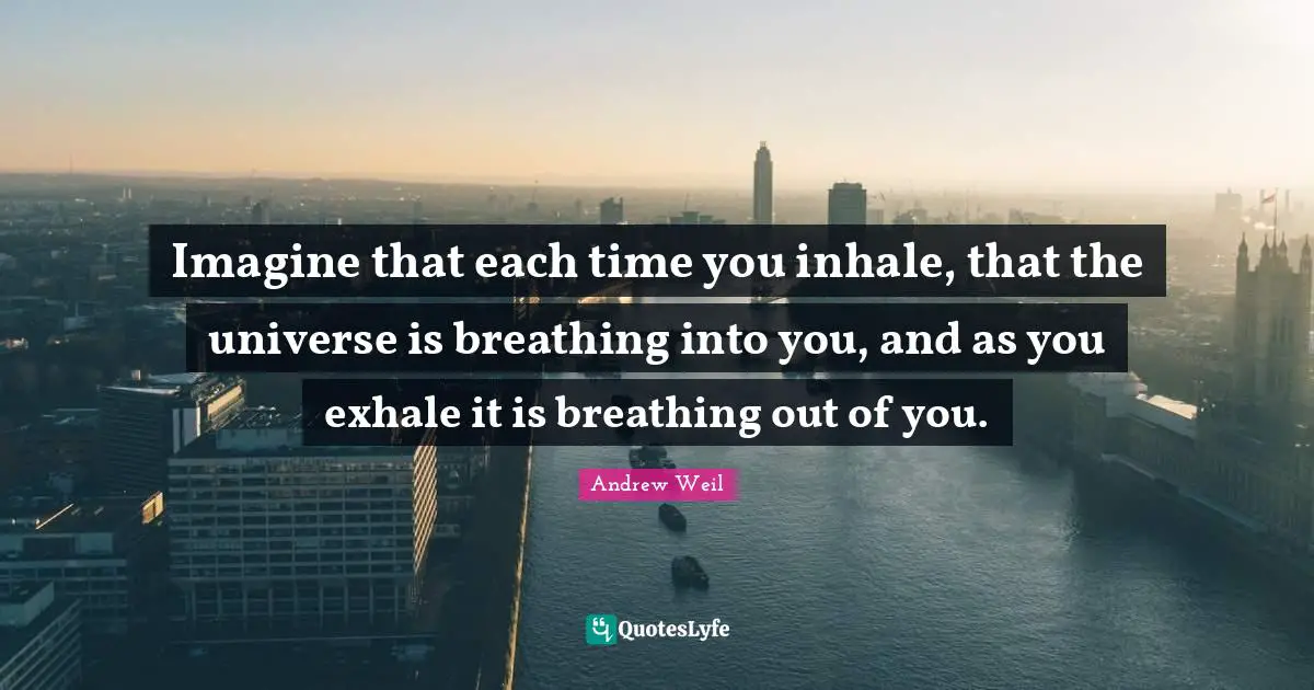 Imagine that each time you inhale, that the universe is breathing into you, and as you exhale it is breathing out of you.