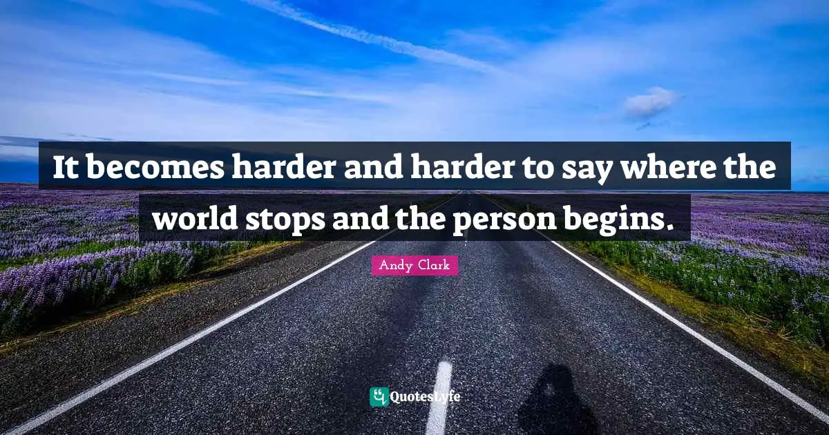 It becomes harder and harder to say where the world stops and the person begins.