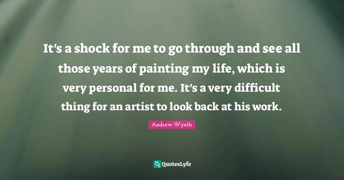 It's a shock for me to go through and see all those years of painting my life, which is very personal for me. It's a very difficult thing for an artist to look back at his work.