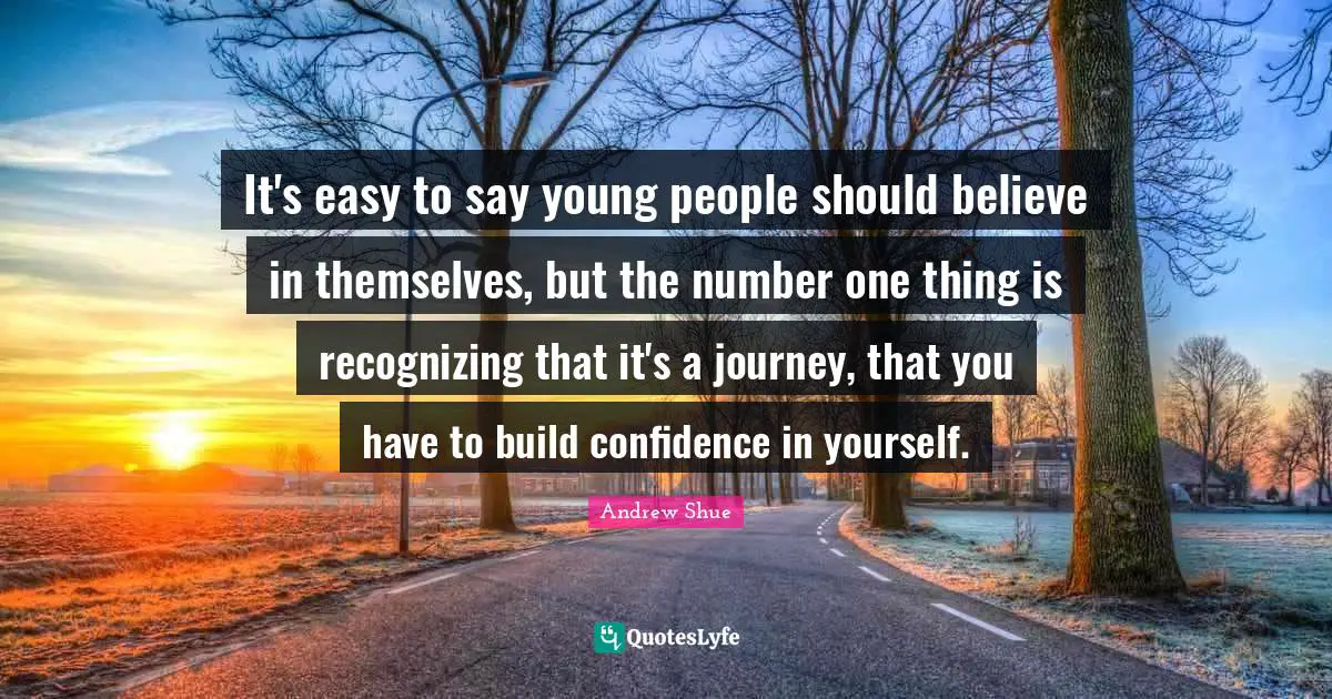 It's easy to say young people should believe in themselves, but the number one thing is recognizing that it's a journey, that you have to build confidence in yourself.