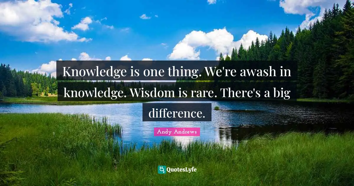 Knowledge is one thing. We're awash in knowledge. Wisdom is rare. There's a big difference.