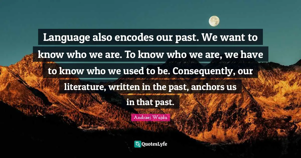 Language also encodes our past. We want to know who we are. To know who we are, we have to know who we used to be. Consequently, our literature, written in the past, anchors us in that past.