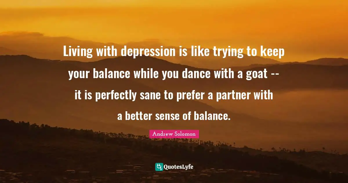 Living with depression is like trying to keep your balance while you dance with a goat -- it is perfectly sane to prefer a partner with a better sense of balance.