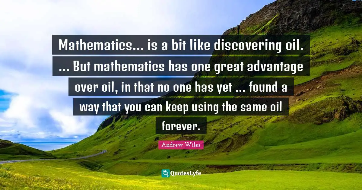 Mathematics... is a bit like discovering oil. ... But mathematics has one great advantage over oil, in that no one has yet ... found a way that you can keep using the same oil forever.