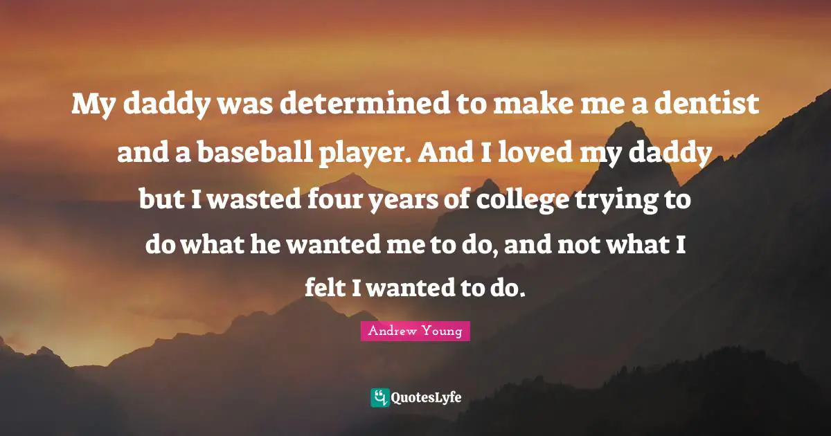 My daddy was determined to make me a dentist and a baseball player. And I loved my daddy but I wasted four years of college trying to do what he wanted me to do, and not what I felt I wanted to do.